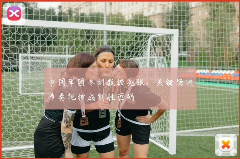 中国军团冬训数据亮眼，关键场次节奏把控成制胜密码