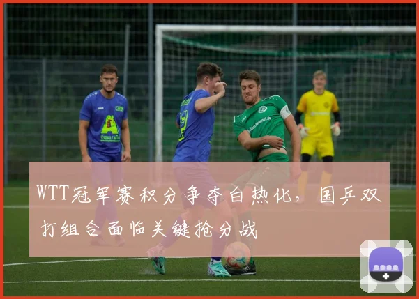 WTT冠军赛积分争夺白热化，国乒双打组合面临关键抢分战