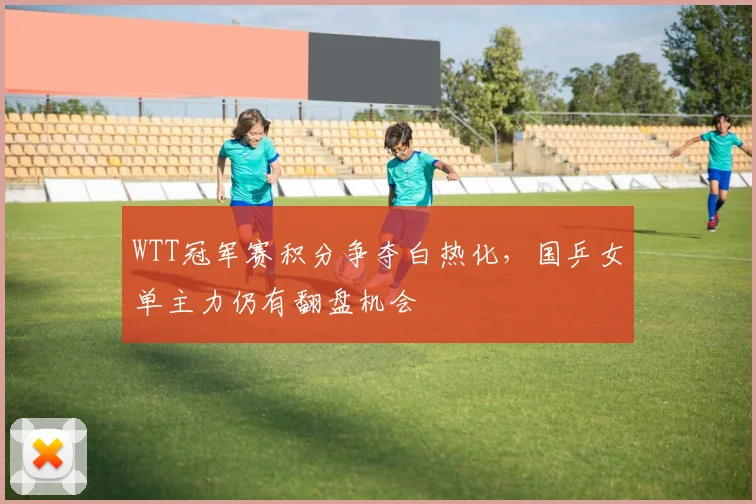 WTT冠军赛积分争夺白热化，国乒女单主力仍有翻盘机会