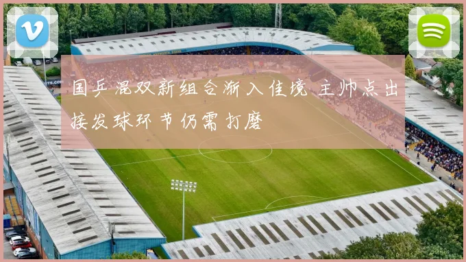 国乒混双新组合渐入佳境 主帅点出接发球环节仍需打磨