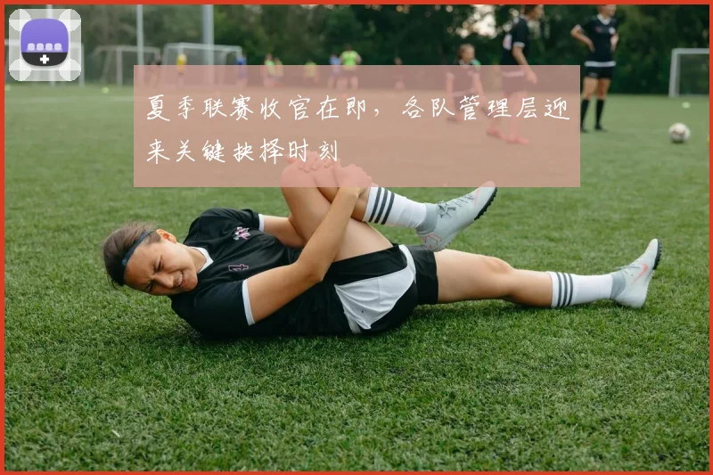 夏季联赛收官在即，各队管理层迎来关键抉择时刻