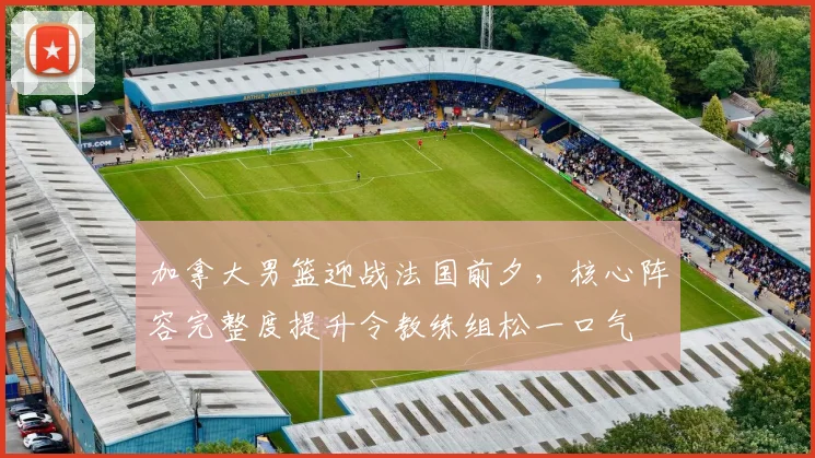 加拿大男篮迎战法国前夕，核心阵容完整度提升令教练组松一口气