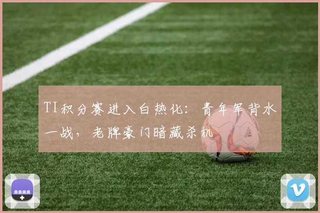 TI积分赛进入白热化：青年军背水一战，老牌豪门暗藏杀机