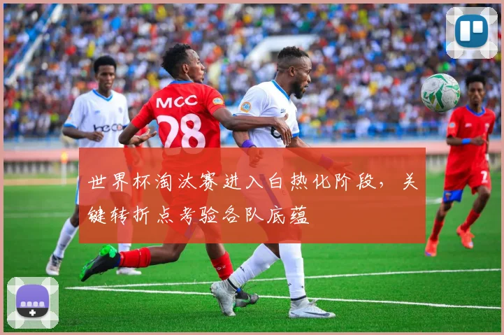 世界杯淘汰赛进入白热化阶段，关键转折点考验各队底蕴