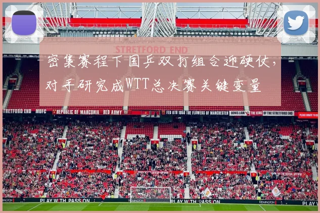 密集赛程下国乒双打组合迎硬仗，对手研究成WTT总决赛关键变量