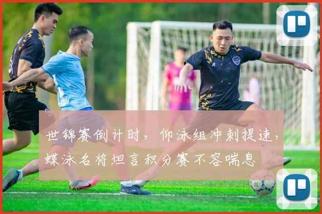 世锦赛倒计时，仰泳组冲刺提速，蝶泳名将坦言积分赛不容喘息