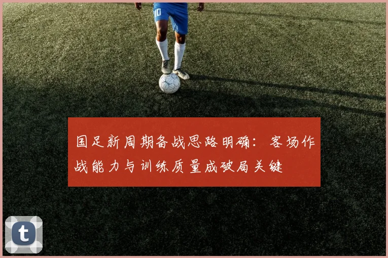 国足新周期备战思路明确：客场作战能力与训练质量成破局关键