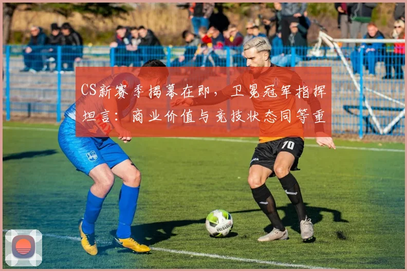 CS新赛季揭幕在即，卫冕冠军指挥坦言：商业价值与竞技状态同等重要