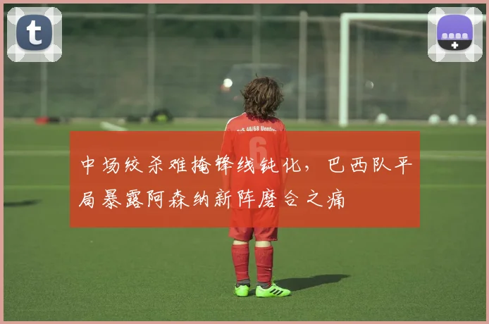 中场绞杀难掩锋线钝化，巴西队平局暴露阿森纳新阵磨合之痛