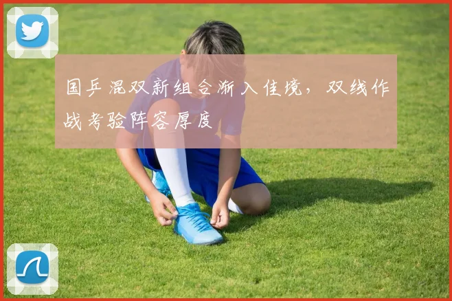 国乒混双新组合渐入佳境，双线作战考验阵容厚度