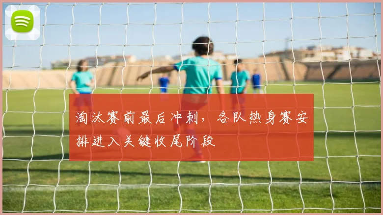 淘汰赛前最后冲刺，各队热身赛安排进入关键收尾阶段