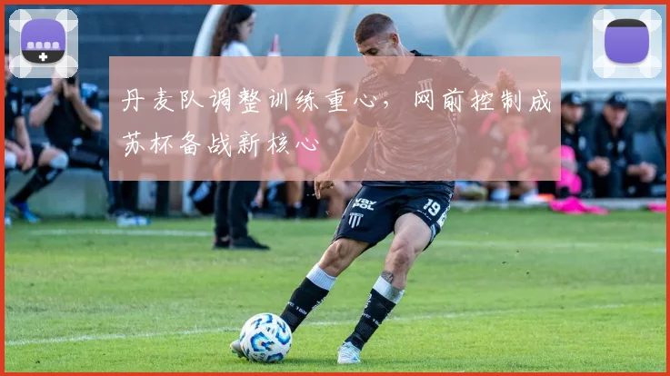 丹麦队调整训练重心，网前控制成苏杯备战新核心