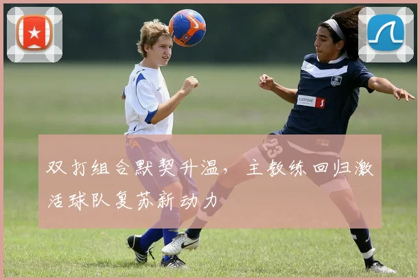 双打组合默契升温，主教练回归激活球队复苏新动力