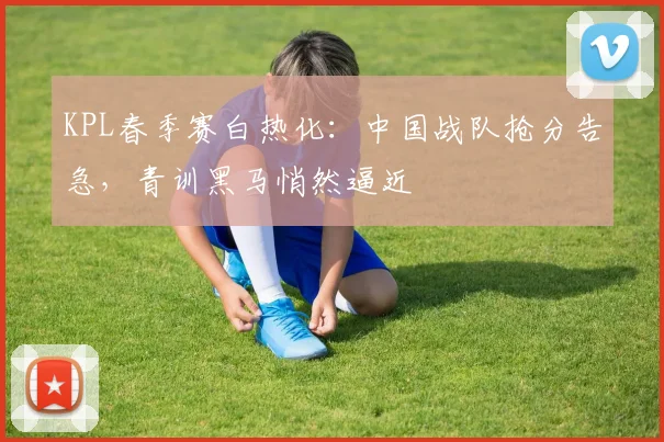 KPL春季赛白热化：中国战队抢分告急，青训黑马悄然逼近