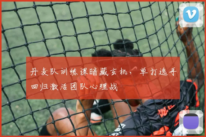 丹麦队训练课暗藏玄机，单打选手回归激活团队心理战