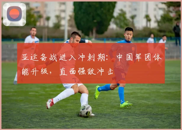 亚运备战进入冲刺期：中国军团体能升级，直面强敌冲击