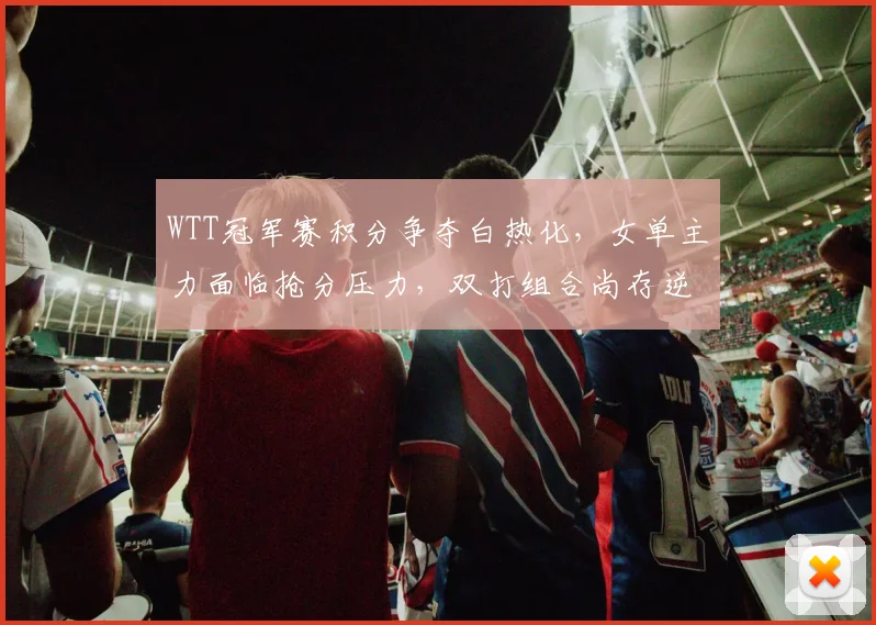 WTT冠军赛积分争夺白热化，女单主力面临抢分压力，双打组合尚存逆袭空间