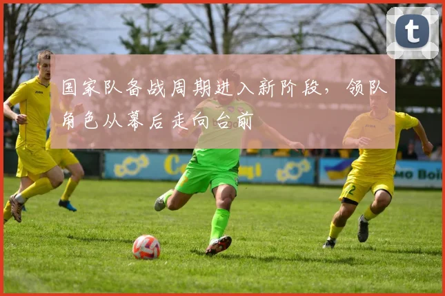 国家队备战周期进入新阶段，领队角色从幕后走向台前