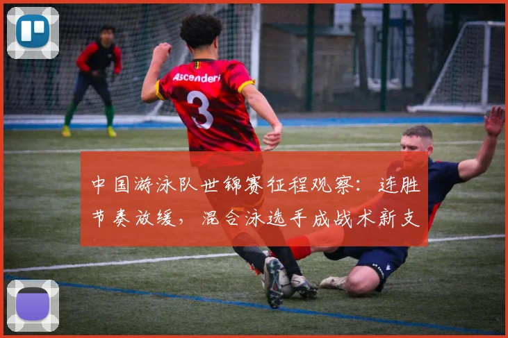 中国游泳队世锦赛征程观察：连胜节奏放缓，混合泳选手成战术新支点