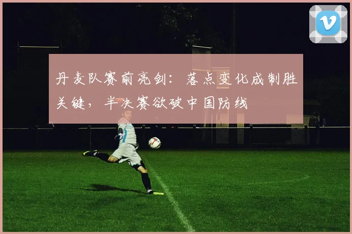 丹麦队赛前亮剑：落点变化成制胜关键，半决赛欲破中国防线