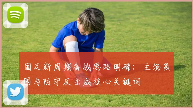 国足新周期备战思路明确：主场氛围与防守反击成核心关键词