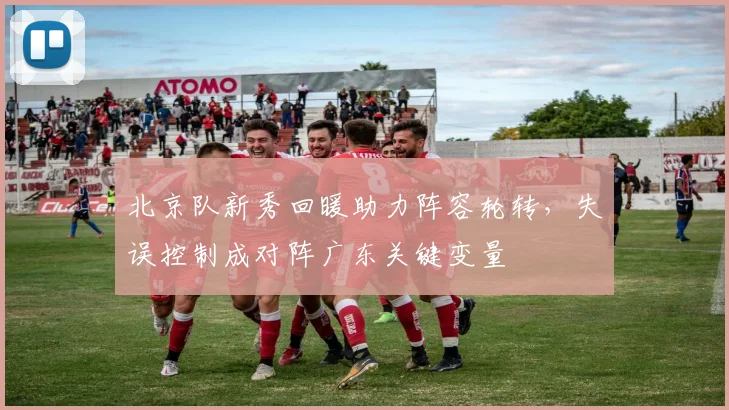 北京队新秀回暖助力阵容轮转，失误控制成对阵广东关键变量