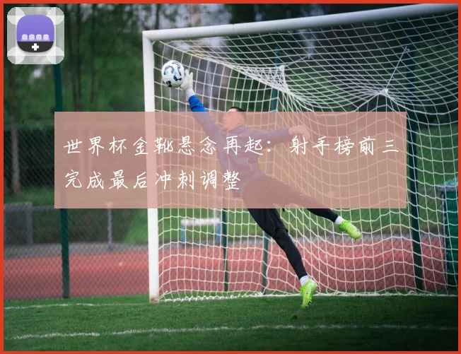 世界杯金靴悬念再起：射手榜前三完成最后冲刺调整