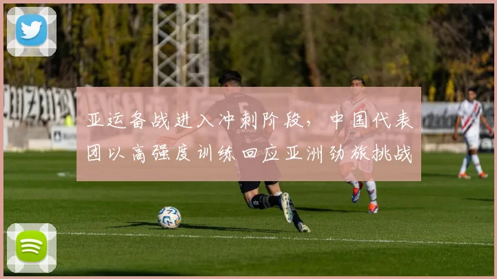 亚运备战进入冲刺阶段，中国代表团以高强度训练回应亚洲劲旅挑战