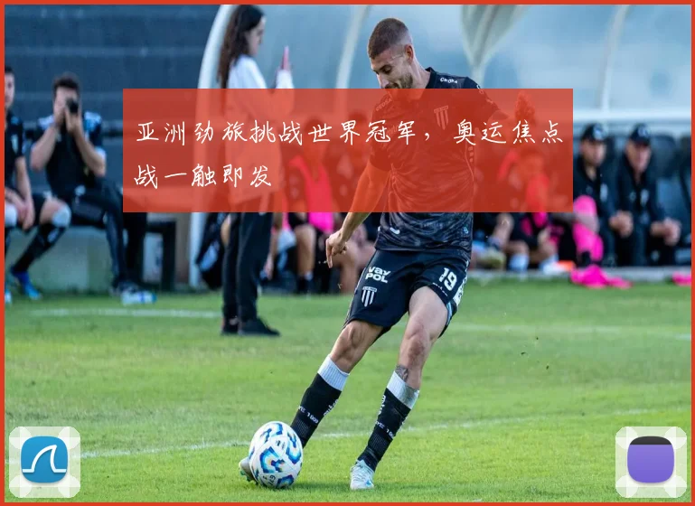 亚洲劲旅挑战世界冠军，奥运焦点战一触即发
