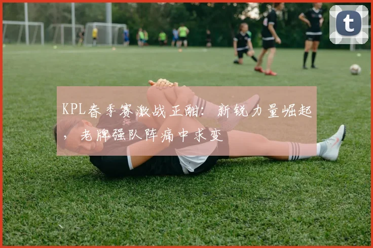 KPL春季赛激战正酣：新锐力量崛起，老牌强队阵痛中求变