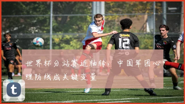 世界杯分站赛连轴转，中国军团心理防线成关键变量