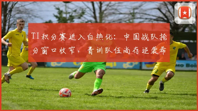 TI积分赛进入白热化：中国战队抢分窗口收窄，青训队伍尚存逆袭希望