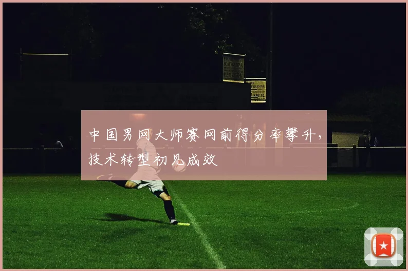 中国男网大师赛网前得分率攀升，技术转型初见成效