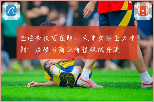 全运会收官在即，天津女排全力冲刺：成绩与商业价值双线并进