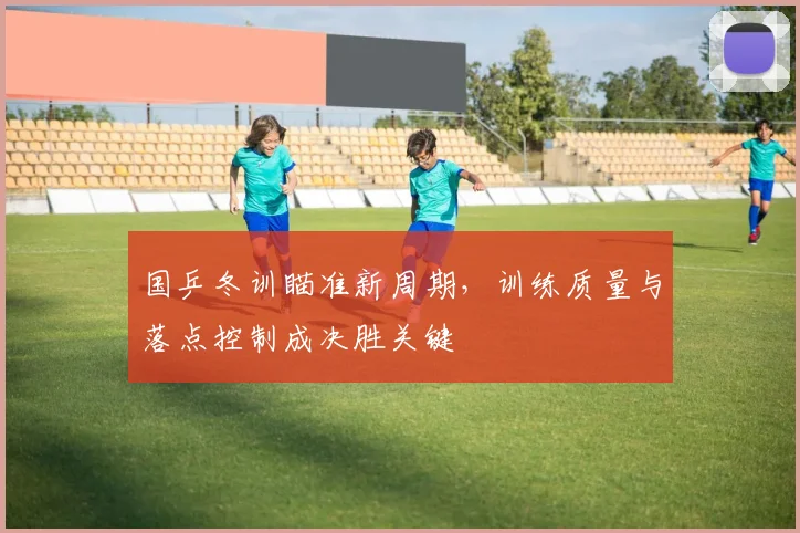国乒冬训瞄准新周期，训练质量与落点控制成决胜关键