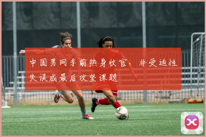 中国男网季前热身收官，非受迫性失误成最后攻坚课题