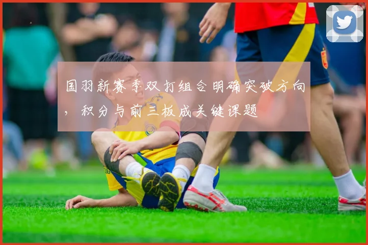 国羽新赛季双打组合明确突破方向，积分与前三板成关键课题