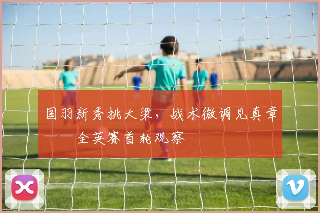 国羽新秀挑大梁，战术微调见真章——全英赛首轮观察