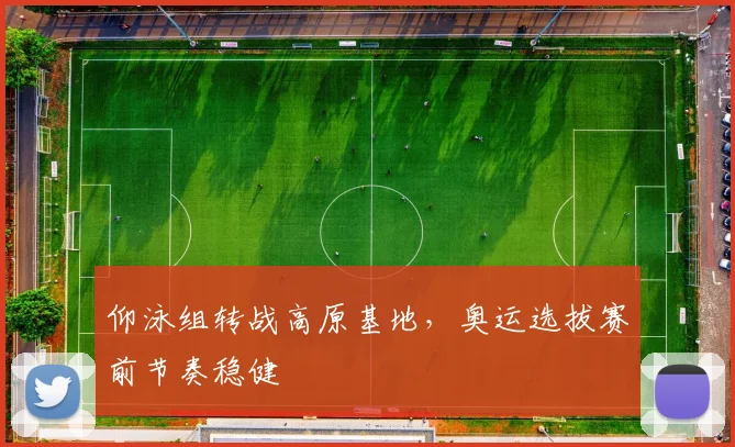 仰泳组转战高原基地，奥运选拔赛前节奏稳健
