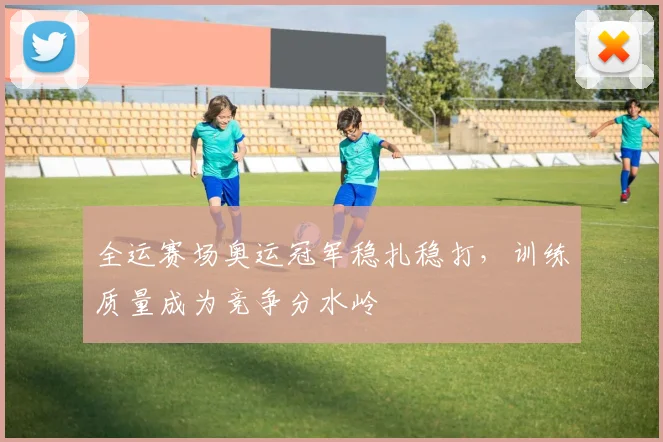 全运赛场奥运冠军稳扎稳打，训练质量成为竞争分水岭
