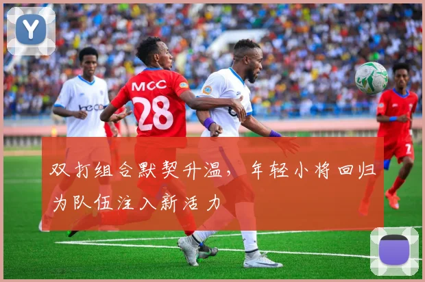 双打组合默契升温，年轻小将回归为队伍注入新活力