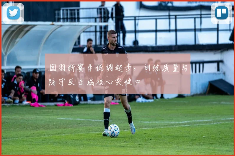 国羽新赛季低调起步，训练质量与防守反击成核心突破口