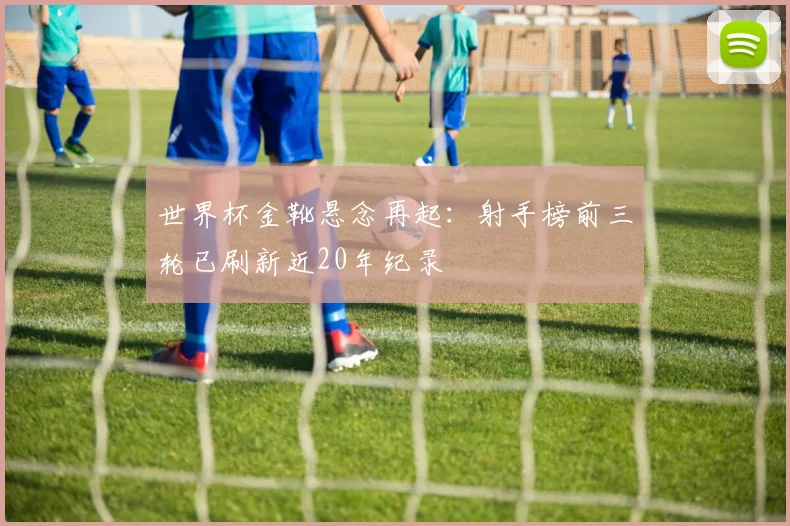 世界杯金靴悬念再起：射手榜前三轮已刷新近20年纪录